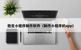 大同稳定小程序制作软件（制作小程序的app）