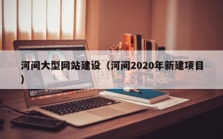 大同河间大型网站建设（河间2020年新建项目）