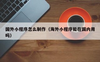 大同国外小程序怎么制作（海外小程序能在国内用吗）