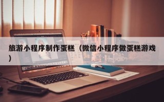 大同旅游小程序制作蛋糕（微信小程序做蛋糕游戏）
